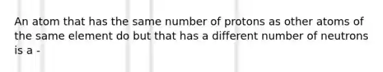 An atom that has the same number of protons as other atoms of the same element do but that has a different number of neutrons is a -