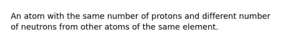 An atom with the same number of protons and different number of neutrons from other atoms of the same element.