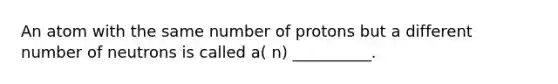 An atom with the same number of protons but a different number of neutrons is called a( n) __________.