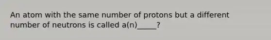 An atom with the same number of protons but a different number of neutrons is called a(n)_____?