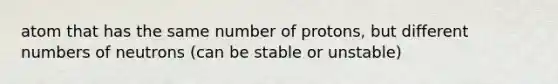 atom that has the same number of protons, but different numbers of neutrons (can be stable or unstable)