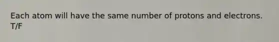 Each atom will have the same number of protons and electrons. T/F