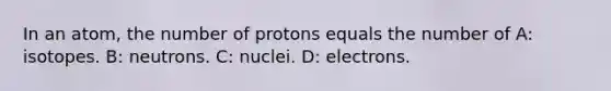 In an atom, the number of protons equals the number of A: isotopes. B: neutrons. C: nuclei. D: electrons.