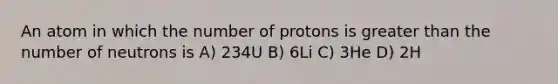 An atom in which the number of protons is greater than the number of neutrons is A) 234U B) 6Li C) 3He D) 2H