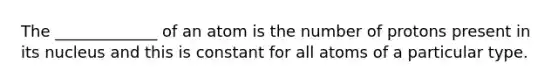 The _____________ of an atom is the number of protons present in its nucleus and this is constant for all atoms of a particular type.