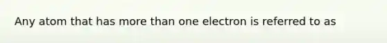 Any atom that has more than one electron is referred to as