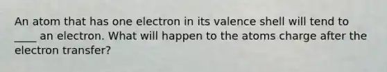 An atom that has one electron in its valence shell will tend to ____ an electron. What will happen to the atoms charge after the electron transfer?