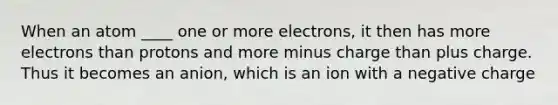 When an atom ____ one or more electrons, it then has more electrons than protons and more minus charge than plus charge. Thus it becomes an anion, which is an ion with a negative charge