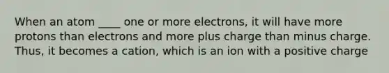 When an atom ____ one or more electrons, it will have more protons than electrons and more plus charge than minus charge. Thus, it becomes a cation, which is an ion with a positive charge