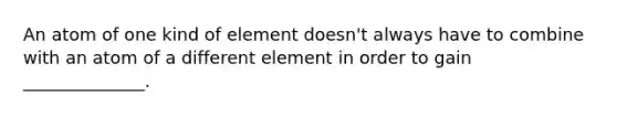 An atom of one kind of element doesn't always have to combine with an atom of a different element in order to gain ______________.