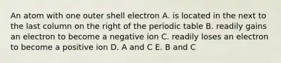 An atom with one outer shell electron A. is located in the next to the last column on the right of the periodic table B. readily gains an electron to become a negative ion C. readily loses an electron to become a positive ion D. A and C E. B and C