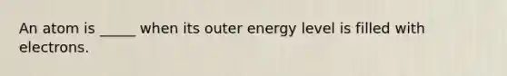 An atom is _____ when its outer energy level is filled with electrons.