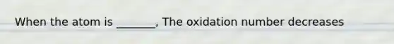 When the atom is _______, The oxidation number decreases