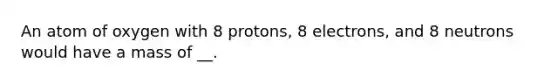 An atom of oxygen with 8 protons, 8 electrons, and 8 neutrons would have a mass of __.