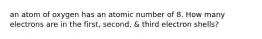 an atom of oxygen has an atomic number of 8. How many electrons are in the first, second, & third electron shells?