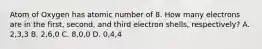 Atom of Oxygen has atomic number of 8. How many electrons are in the first, second, and third electron shells, respectively? A. 2,3,3 B. 2,6,0 C. 8,0,0 D. 0,4,4