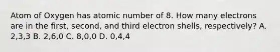 Atom of Oxygen has atomic number of 8. How many electrons are in the first, second, and third electron shells, respectively? A. 2,3,3 B. 2,6,0 C. 8,0,0 D. 0,4,4