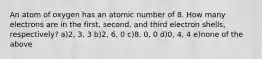 An atom of oxygen has an atomic number of 8. How many electrons are in the first, second, and third electron shells, respectively? a)2, 3, 3 b)2, 6, 0 c)8, 0, 0 d)0, 4, 4 e)none of the above