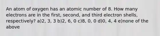 An atom of oxygen has an atomic number of 8. How many electrons are in the first, second, and third electron shells, respectively? a)2, 3, 3 b)2, 6, 0 c)8, 0, 0 d)0, 4, 4 e)none of the above