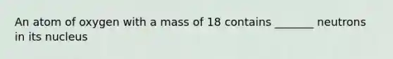 An atom of oxygen with a mass of 18 contains _______ neutrons in its nucleus