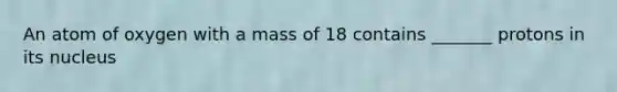 An atom of oxygen with a mass of 18 contains _______ protons in its nucleus