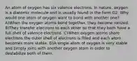 An atom of oxygen has six valence electrons. In nature, oxygen is a diatomic molecule and is usually found in the form O2. Why would one atom of oxygen want to bond with another one? A)When the oxygen atoms bond together, they become ionized. B)They transfer electrons to each other so that they both have a full shell of valence electrons. C)When oxygen atoms share electrons the outer shell of electrons is filled and each atom becomes more stable. D)A single atom of oxygen is very stable and simply joins with another oxygen atom in order to destabilize both of them.