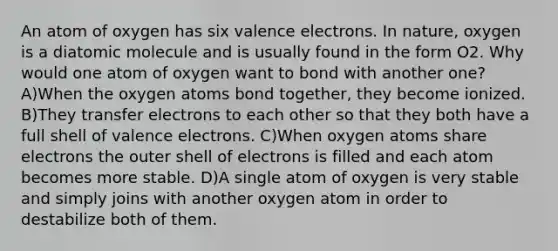 An atom of oxygen has six valence electrons. In nature, oxygen is a diatomic molecule and is usually found in the form O2. Why would one atom of oxygen want to bond with another one? A)When the oxygen atoms bond together, they become ionized. B)They transfer electrons to each other so that they both have a full shell of valence electrons. C)When oxygen atoms share electrons the outer shell of electrons is filled and each atom becomes more stable. D)A single atom of oxygen is very stable and simply joins with another oxygen atom in order to destabilize both of them.