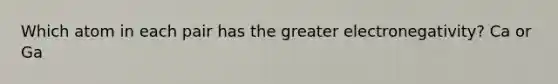 Which atom in each pair has the greater electronegativity? Ca or Ga