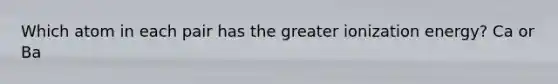 Which atom in each pair has the greater ionization energy? Ca or Ba
