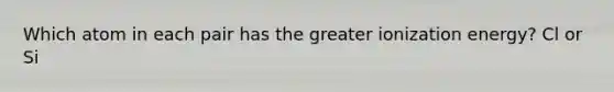 Which atom in each pair has the greater ionization energy? Cl or Si