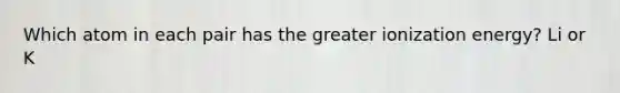 Which atom in each pair has the greater ionization energy? Li or K