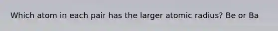 Which atom in each pair has the larger atomic radius? Be or Ba