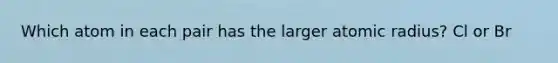 Which atom in each pair has the larger atomic radius? Cl or Br