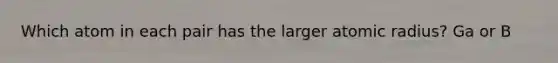 Which atom in each pair has the larger atomic radius? Ga or B