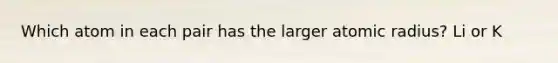 Which atom in each pair has the larger atomic radius? Li or K