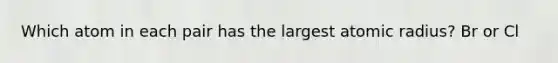 Which atom in each pair has the largest atomic radius? Br or Cl