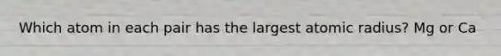 Which atom in each pair has the largest atomic radius? Mg or Ca