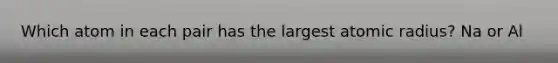 Which atom in each pair has the largest atomic radius? Na or Al