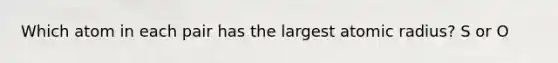 Which atom in each pair has the largest atomic radius? S or O