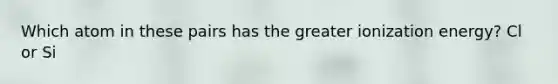 Which atom in these pairs has the greater ionization energy? Cl or Si