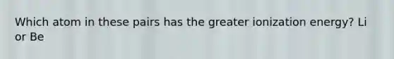 Which atom in these pairs has the greater ionization energy? Li or Be