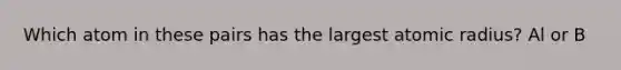 Which atom in these pairs has the largest atomic radius? Al or B