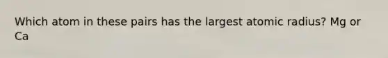 Which atom in these pairs has the largest atomic radius? Mg or Ca
