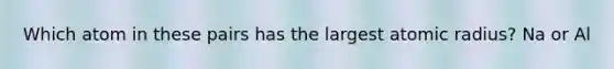 Which atom in these pairs has the largest atomic radius? Na or Al