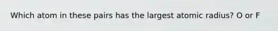 Which atom in these pairs has the largest atomic radius? O or F