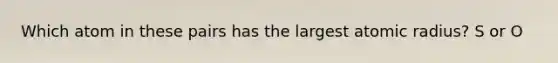Which atom in these pairs has the largest atomic radius? S or O