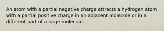 An atom with a partial negative charge attracts a hydrogen atom with a partial positive charge in an adjacent molecule or in a different part of a large molecule.