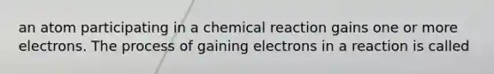 an atom participating in a chemical reaction gains one or more electrons. The process of gaining electrons in a reaction is called