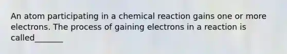 An atom participating in a chemical reaction gains one or more electrons. The process of gaining electrons in a reaction is called_______