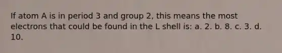 If atom A is in period 3 and group 2, this means the most electrons that could be found in the L shell is: a. 2. b. 8. c. 3. d. 10.